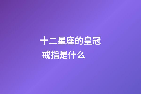 十二星座的皇冠 戒指是什么-第1張-星座運勢-玄機派